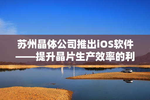 苏州晶体公司推出iOS软件——提升晶片生产效率的利器
