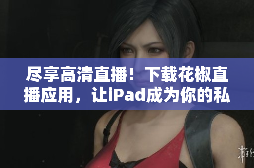 尽享高清直播！下载花椒直播应用，让iPad成为你的私人演播室