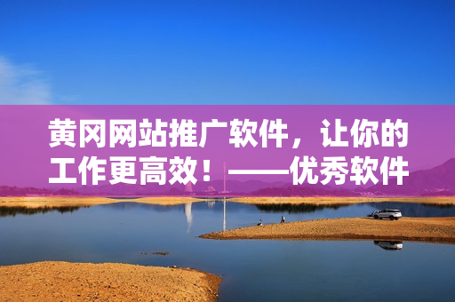 黄冈网站推广软件，让你的工作更高效！——优秀软件推荐及技巧分享