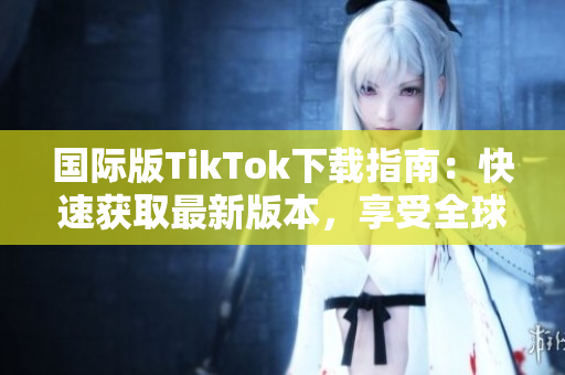 国际版TikTok下载指南：快速获取最新版本，享受全球热门视频应用的乐趣