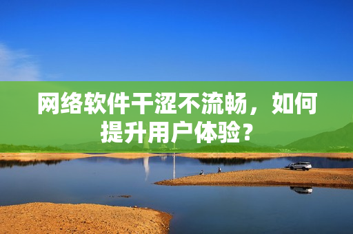 网络软件干涩不流畅，如何提升用户体验？