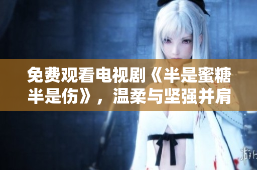 免费观看电视剧《半是蜜糖半是伤》，温柔与坚强并肩，爱情与事业交缠不休