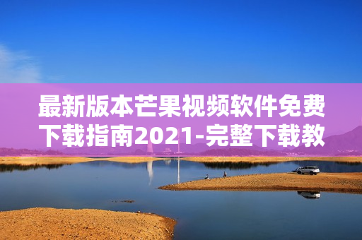 最新版本芒果视频软件免费下载指南2021-完整下载教程及安装步骤