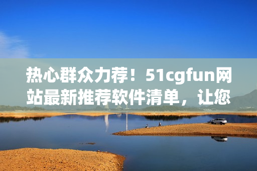热心群众力荐！51cgfun网站最新推荐软件清单，让您玩转电脑！