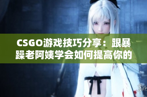 CSGO游戏技巧分享：跟暴躁老阿姨学会如何提高你的游戏表现