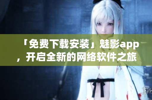 「免费下载安装」魅影app，开启全新的网络软件之旅！