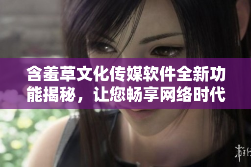 含羞草文化传媒软件全新功能揭秘，让您畅享网络时代创意风潮