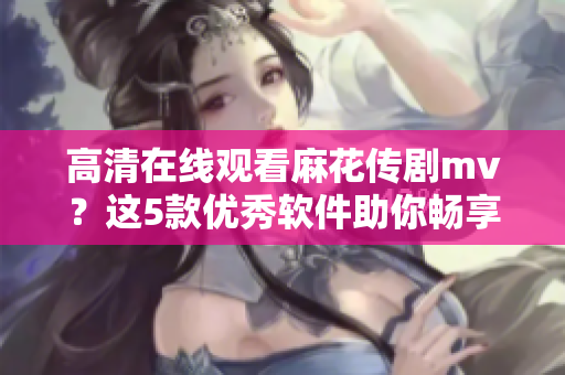 高清在线观看麻花传剧mv？这5款优秀软件助你畅享视听体验！
