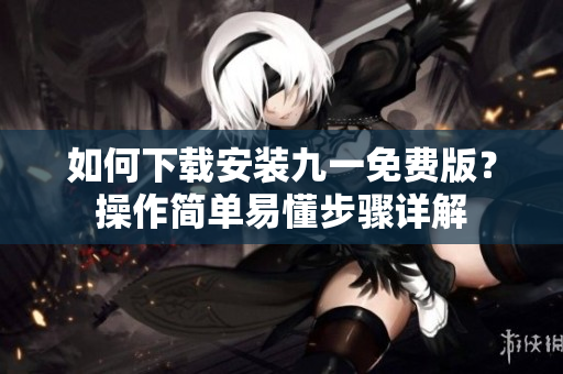 如何下载安装九一免费版？操作简单易懂步骤详解