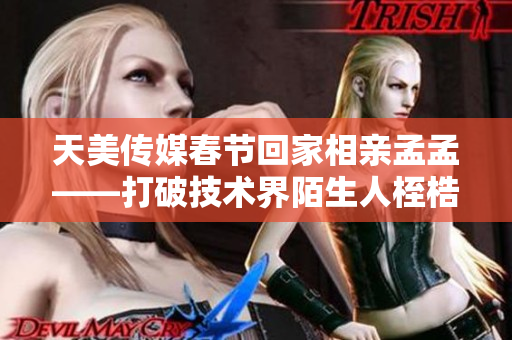 天美传媒春节回家相亲孟孟——打破技术界陌生人桎梏