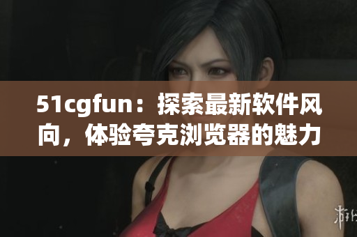 51cgfun：探索最新软件风向，体验夸克浏览器的魅力