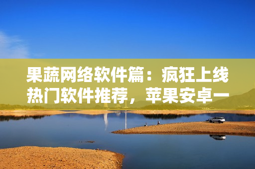 果蔬网络软件篇：疯狂上线热门软件推荐，苹果安卓一应俱全！