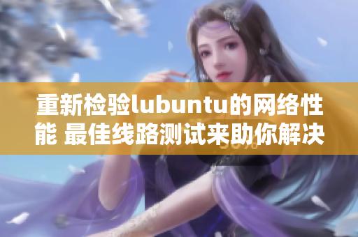 重新检验lubuntu的网络性能 最佳线路测试来助你解决网络瓶颈！