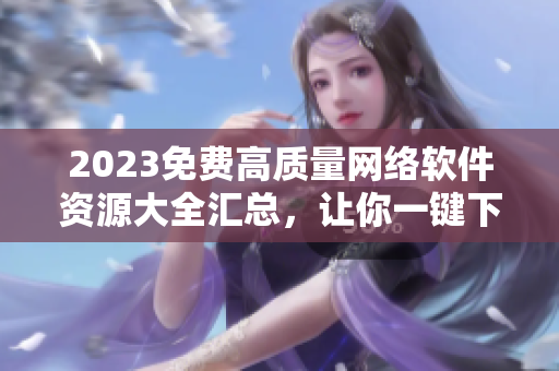 2023免费高质量网络软件资源大全汇总，让你一键下载所有必备软件！