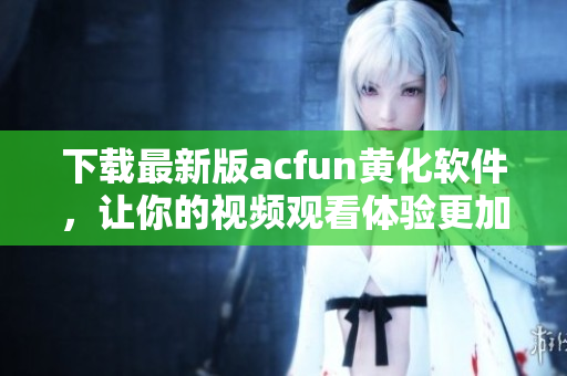 下载最新版acfun黄化软件，让你的视频观看体验更加刺激！