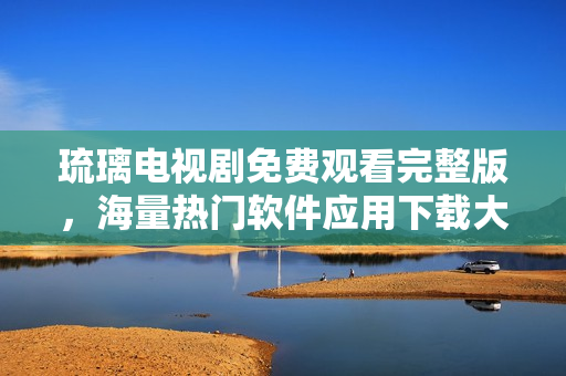 琉璃电视剧免费观看完整版，海量热门软件应用下载大全