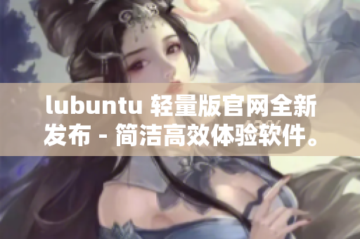 lubuntu 轻量版官网全新发布 - 简洁高效体验软件。
