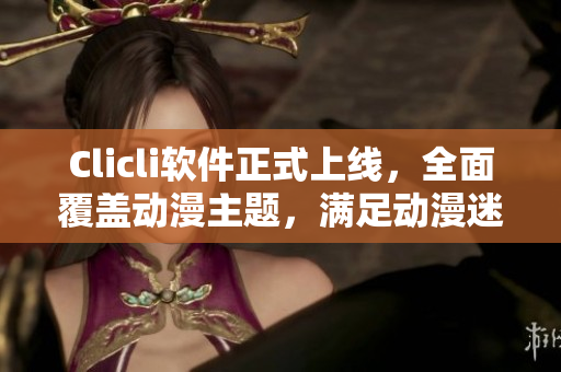Clicli软件正式上线，全面覆盖动漫主题，满足动漫迷的所有需求！