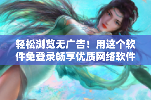 轻松浏览无广告！用这个软件免登录畅享优质网络软件内容