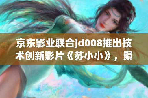 京东影业联合jd008推出技术创新影片《苏小小》，聚焦软件开发故事