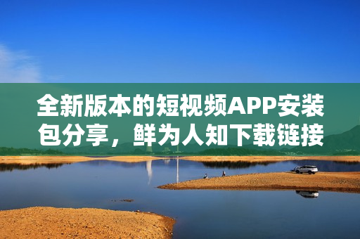 全新版本的短视频APP安装包分享，鲜为人知下载链接推荐