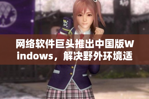 网络软件巨头推出中国版Windows，解决野外环境适应问题！
