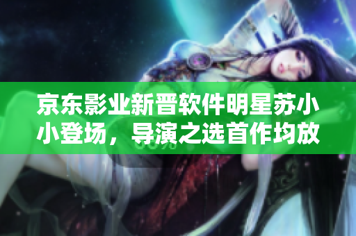 京东影业新晋软件明星苏小小登场，导演之选首作均放送奇幻软件旅程