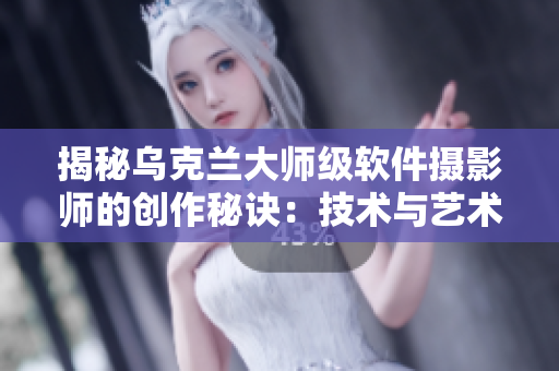 揭秘乌克兰大师级软件摄影师的创作秘诀：技术与艺术完美结合