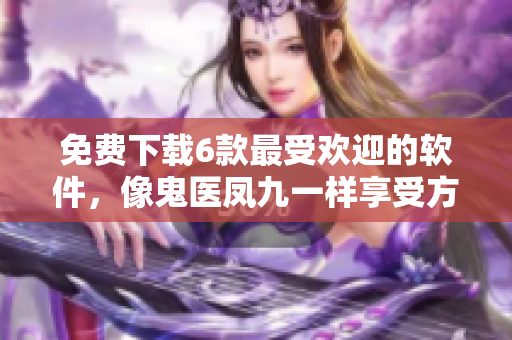免费下载6款最受欢迎的软件，像鬼医凤九一样享受方便快捷的服务
