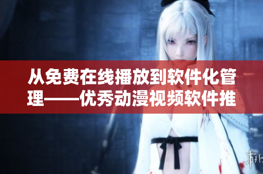 从免费在线播放到软件化管理——优秀动漫视频软件推荐