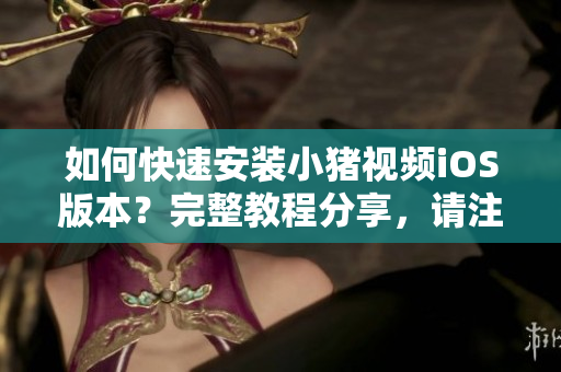 如何快速安装小猪视频iOS版本？完整教程分享，请注意节省安装时间！