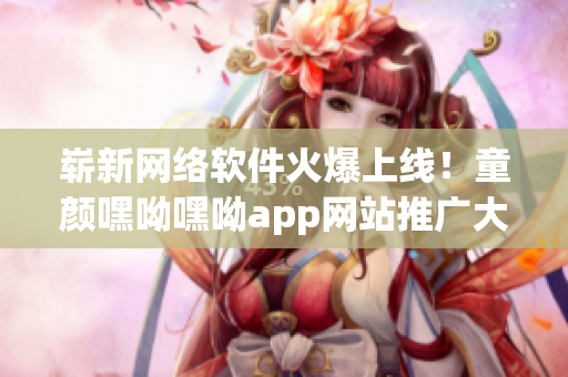 崭新网络软件火爆上线！童颜嘿呦嘿呦app网站推广大揭秘！