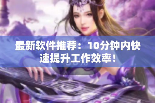 最新软件推荐：10分钟内快速提升工作效率！