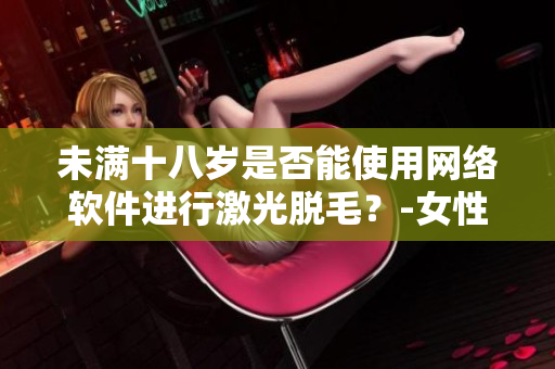 未满十八岁是否能使用网络软件进行激光脱毛？-女性专属解答