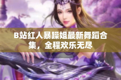 B站红人暴躁姐最新舞蹈合集，全程欢乐无尽