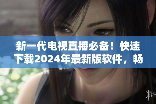 新一代电视直播必备！快速下载2024年最新版软件，畅享高清画质与无限精彩！