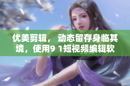 优美剪辑， 动态留存身临其境，使用9 1短视频编辑软件完成你的创意