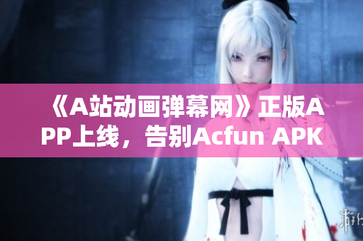 《A站动画弹幕网》正版APP上线，告别Acfun APK黄化版，畅享高清视频！