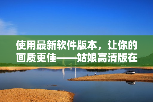 使用最新软件版本，让你的画质更佳——姑娘高清版在线观看免费！
