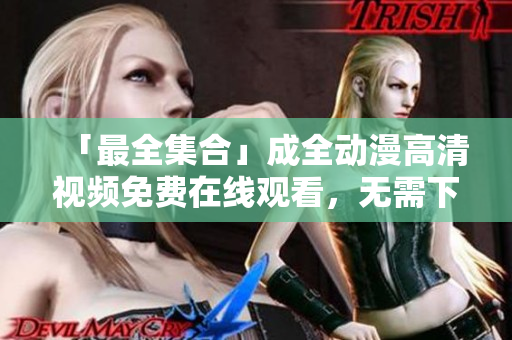 「最全集合」成全动漫高清视频免费在线观看，无需下载！