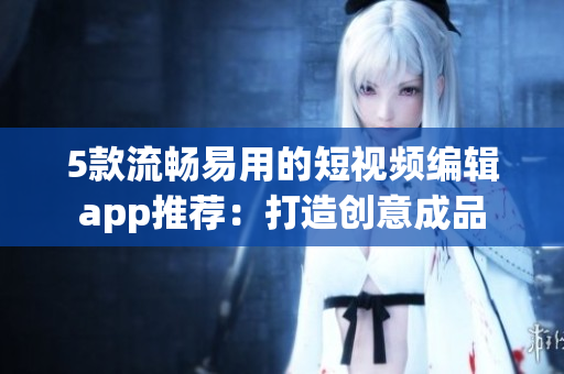 5款流畅易用的短视频编辑app推荐：打造创意成品