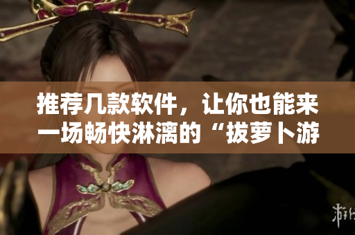 推荐几款软件，让你也能来一场畅快淋漓的“拔萝卜游戏”！