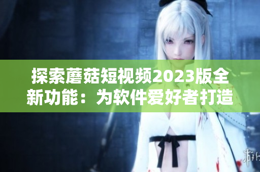 探索蘑菇短视频2023版全新功能：为软件爱好者打造的终极视频编辑器！