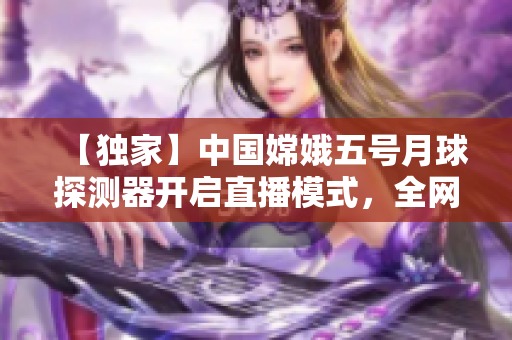 【独家】中国嫦娥五号月球探测器开启直播模式，全网瞩目！