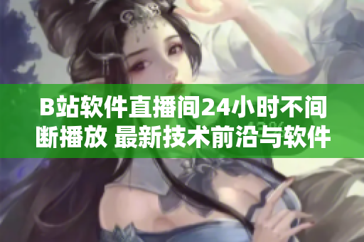 B站软件直播间24小时不间断播放 最新技术前沿与软件趋势热点一网打尽