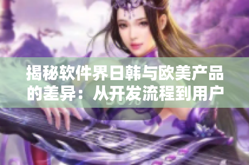 揭秘软件界日韩与欧美产品的差异：从开发流程到用户体验！