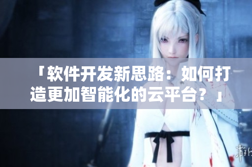 「软件开发新思路：如何打造更加智能化的云平台？」