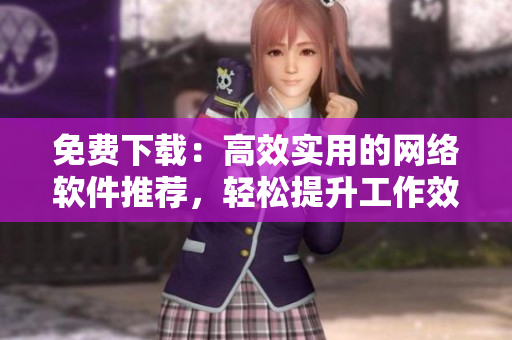 免费下载：高效实用的网络软件推荐，轻松提升工作效率