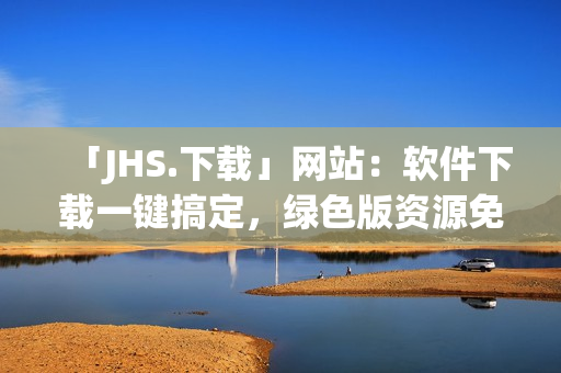 「JHS.下载」网站：软件下载一键搞定，绿色版资源免费使用