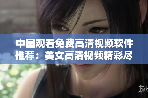 中国观看免费高清视频软件推荐：美女高清视频精彩尽收眼底